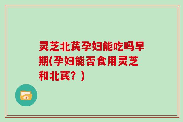 灵芝北芪孕妇能吃吗早期(孕妇能否食用灵芝和北芪?) 灵芝北芪孕妇能吃吗早期(孕妇能否食用灵芝和北芪?)