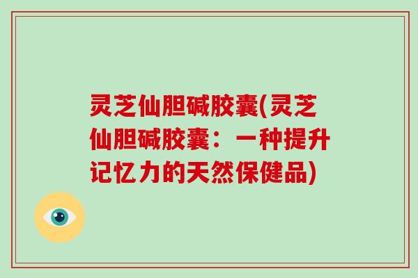 灵芝仙胆碱胶囊(灵芝仙胆碱胶囊：一种提升记忆力的天然保健品)