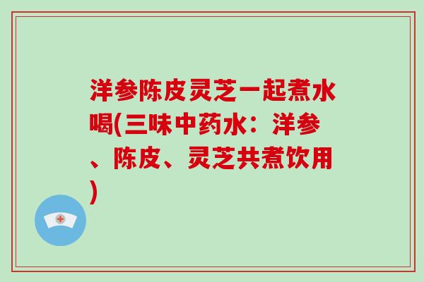 洋参陈皮灵芝一起煮水喝(三味中药水：洋参、陈皮、灵芝共煮饮用)