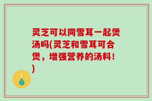 灵芝可以同雪耳一起煲汤吗(灵芝和雪耳可合煲，增强营养的汤料！)
