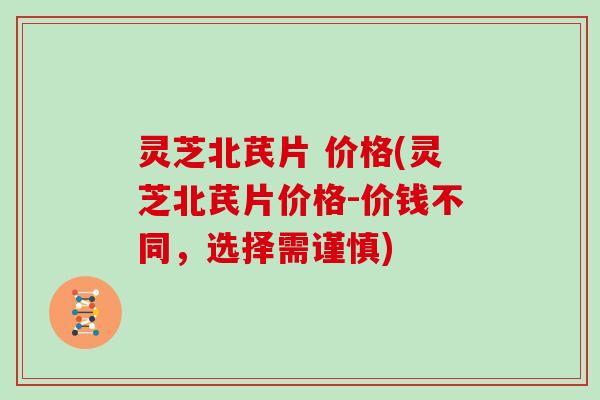灵芝北芪片 价格(灵芝北芪片价格-价钱不同,选择需谨慎) 灵芝北芪片 价格(灵芝北芪片价格-价钱不同,选择需谨慎)