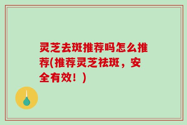 灵芝去斑推荐吗怎么推荐(推荐灵芝祛斑，安全有效！)