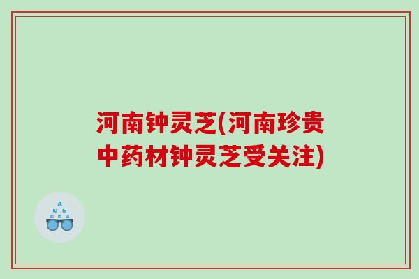 河南钟灵芝(河南珍贵中药材钟灵芝受关注)