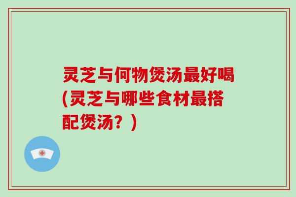 灵芝与何物煲汤最好喝(灵芝与哪些食材最搭配煲汤？)