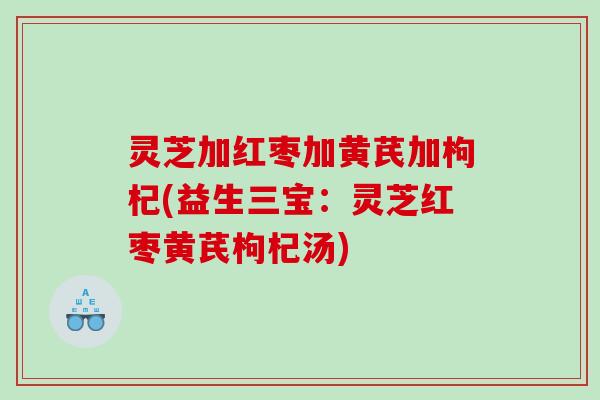灵芝加红枣加黄芪加枸杞(益生三宝：灵芝红枣黄芪枸杞汤)