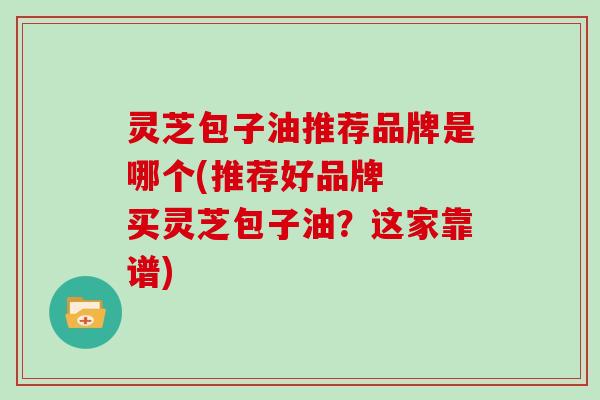 灵芝包子油推荐品牌是哪个(推荐好品牌  买灵芝包子油？这家靠谱)