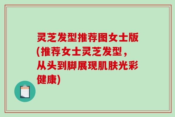 灵芝发型推荐图女士版(推荐女士灵芝发型,从头到脚展现光彩健康) 灵芝发型推荐图女士版(推荐女士灵芝发型,从头到脚展现光彩健康)