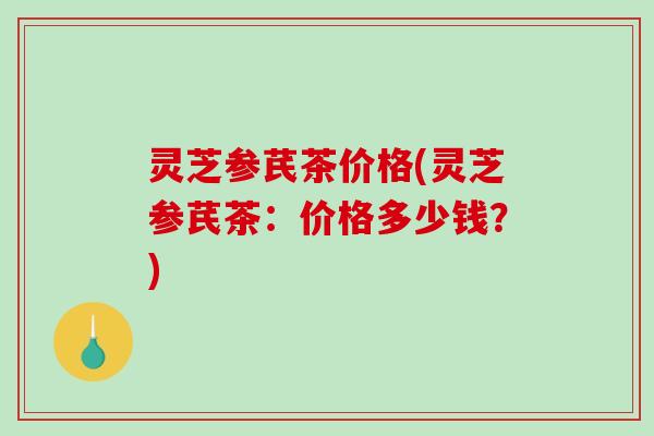 灵芝参芪茶价格(灵芝参芪茶：价格多少钱？)