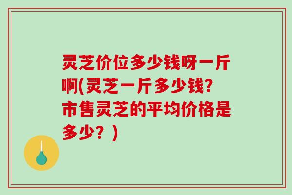 灵芝价位多少钱呀一斤啊(灵芝一斤多少钱?市售灵芝的平均价格是多少?) 灵芝价位多少钱呀一斤啊(灵芝一斤多少钱?市售灵芝的平均价格是多少?)