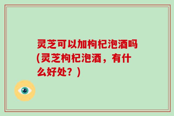 灵芝可以加枸杞泡酒吗(灵芝枸杞泡酒，有什么好处？)