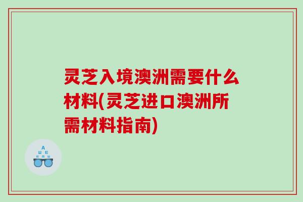 灵芝入境澳洲需要什么材料(灵芝进口澳洲所需材料指南)
