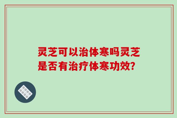 灵芝可以体寒吗灵芝是否有体寒功效? 灵芝可以体寒吗灵芝是否有体寒功效?