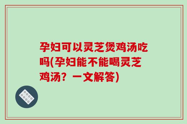 孕妇可以灵芝煲鸡汤吃吗(孕妇能不能喝灵芝鸡汤？一文解答)