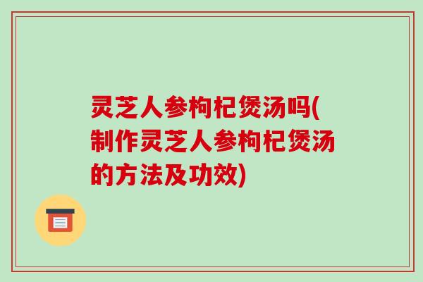 灵芝人参枸杞煲汤吗(制作灵芝人参枸杞煲汤的方法及功效) 灵芝人参枸杞煲汤吗(制作灵芝人参枸杞煲汤的方法及功效)