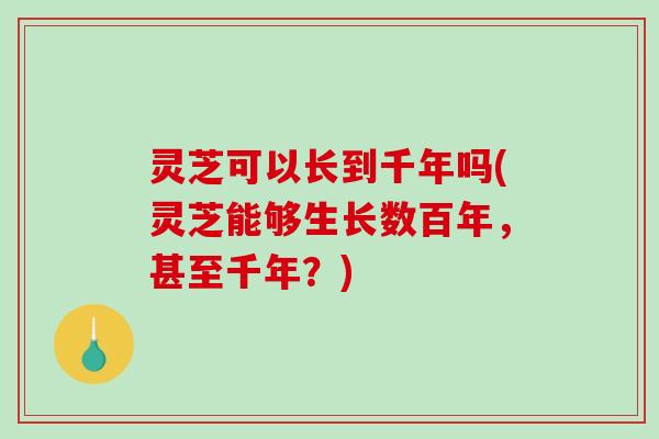 灵芝可以长到千年吗(灵芝能够生长数百年，甚至千年？)