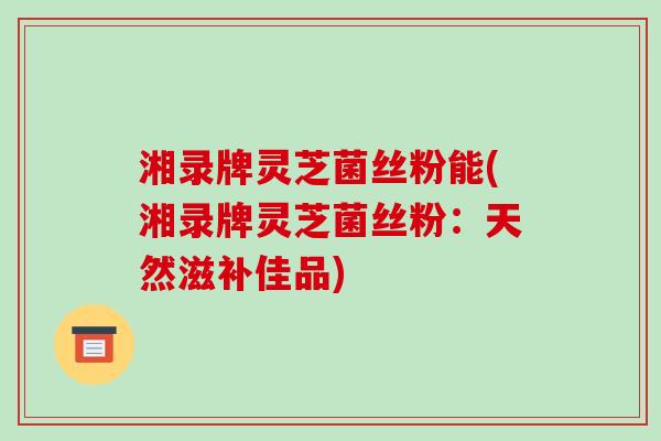 湘录牌灵芝菌丝粉能(湘录牌灵芝菌丝粉：天然滋补佳品)