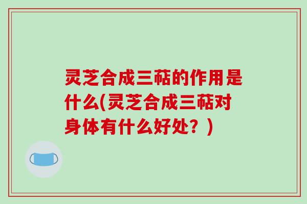 灵芝合成三萜的作用是什么(灵芝合成三萜对身体有什么好处?) 灵芝合成三萜的作用是什么(灵芝合成三萜对身体有什么好处?)