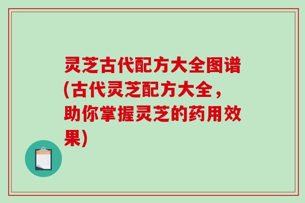 灵芝古代配方大全图谱(古代灵芝配方大全，助你掌握灵芝的药用效果)