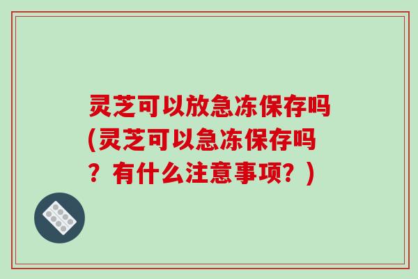 灵芝可以放急冻保存吗(灵芝可以急冻保存吗?有什么注意事项?) 灵芝可以放急冻保存吗(灵芝可以急冻保存吗?有什么注意事项?)