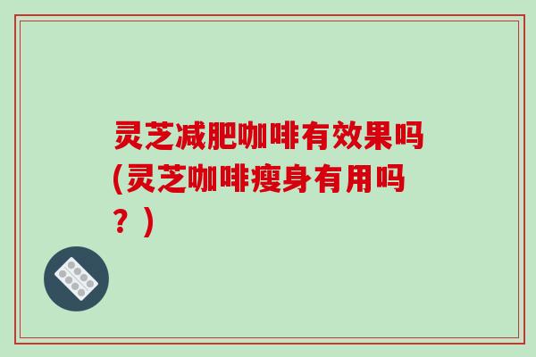 灵芝减肥咖啡有效果吗(灵芝咖啡瘦身有用吗？)
