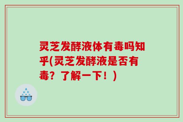 灵芝发酵液体有毒吗知乎(灵芝发酵液是否有毒?了解一下!) 灵芝发酵液体有毒吗知乎(灵芝发酵液是否有毒?了解一下!)