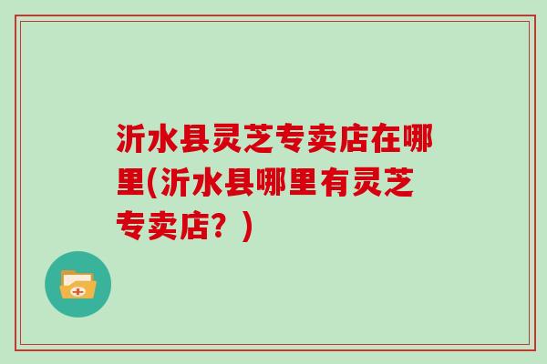 沂水县灵芝专卖店在哪里(沂水县哪里有灵芝专卖店?) 沂水县灵芝专卖店在哪里(沂水县哪里有灵芝专卖店?)