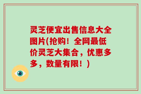 灵芝便宜出售信息大全图片(抢购!全网低价灵芝大集合,优惠多多,数量有限!) 灵芝便宜出售信息大全图片(抢购!全网低价灵芝大集合,优惠多多,数量有限!)