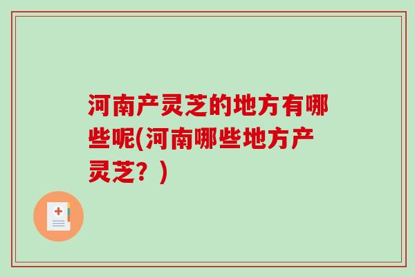 河南产灵芝的地方有哪些呢(河南哪些地方产灵芝?) 河南产灵芝的地方有哪些呢(河南哪些地方产灵芝?)
