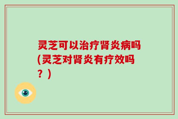灵芝可以治疗肾炎病吗(灵芝对肾炎有疗效吗？)