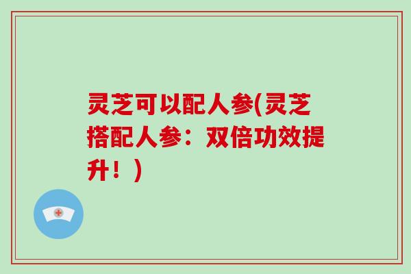 灵芝可以配人参(灵芝搭配人参:双倍功效提升!) 灵芝可以配人参(灵芝搭配人参:双倍功效提升!)