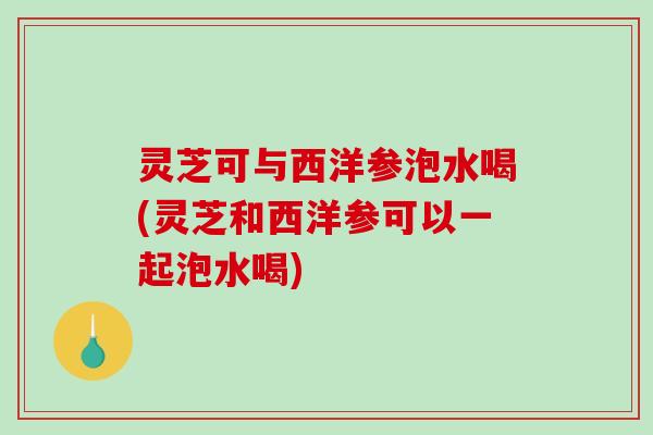 灵芝可与西洋参泡水喝(灵芝和西洋参可以一起泡水喝) 灵芝可与西洋参泡水喝(灵芝和西洋参可以一起泡水喝)