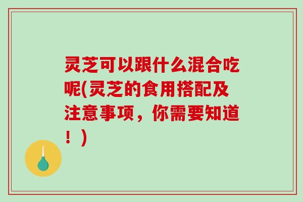 灵芝可以跟什么混合吃呢(灵芝的食用搭配及注意事项，你需要知道！)