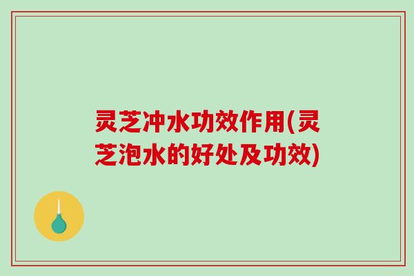 灵芝冲水功效作用(灵芝泡水的好处及功效)
