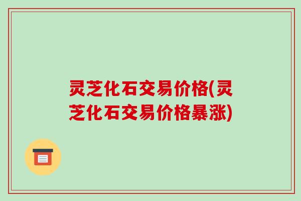 灵芝化石交易价格(灵芝化石交易价格暴涨)