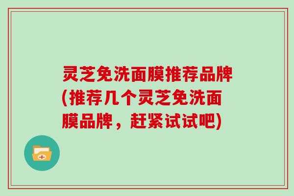 灵芝免洗面膜推荐品牌(推荐几个灵芝免洗面膜品牌,赶紧试试吧) 灵芝免洗面膜推荐品牌(推荐几个灵芝免洗面膜品牌,赶紧试试吧)