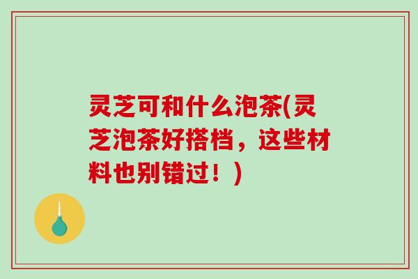 灵芝可和什么泡茶(灵芝泡茶好搭档,这些材料也别错过!) 灵芝可和什么泡茶(灵芝泡茶好搭档,这些材料也别错过!)