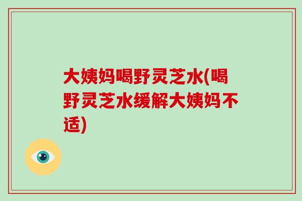 大姨妈喝野灵芝水(喝野灵芝水缓解大姨妈不适) 大姨妈喝野灵芝水(喝野灵芝水缓解大姨妈不适)