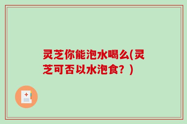 灵芝你能泡水喝么(灵芝可否以水泡食?) 灵芝你能泡水喝么(灵芝可否以水泡食?)