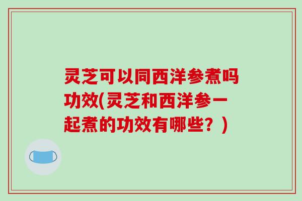 灵芝可以同西洋参煮吗功效(灵芝和西洋参一起煮的功效有哪些?) 灵芝可以同西洋参煮吗功效(灵芝和西洋参一起煮的功效有哪些?)