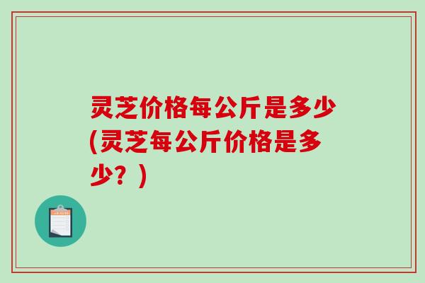 灵芝价格每公斤是多少(灵芝每公斤价格是多少？)