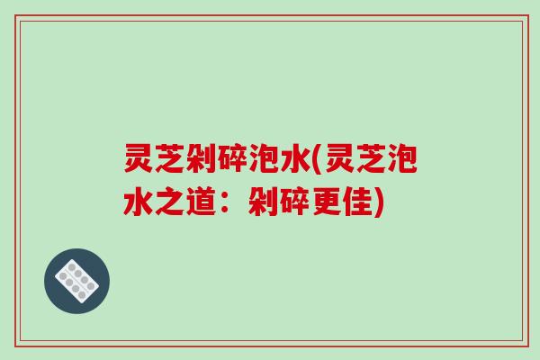 灵芝剁碎泡水(灵芝泡水之道:剁碎更佳) 灵芝剁碎泡水(灵芝泡水之道:剁碎更佳)