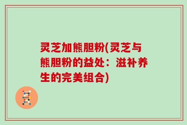 灵芝加熊胆粉(灵芝与熊胆粉的益处：滋补养生的完美组合)