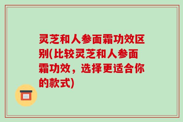 灵芝和人参面霜功效区别(比较灵芝和人参面霜功效,选择更适合你的款式) 灵芝和人参面霜功效区别(比较灵芝和人参面霜功效,选择更适合你的款式)