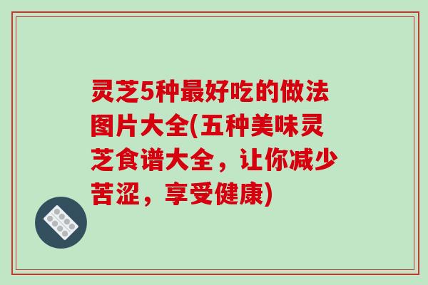 灵芝5种好吃的做法图片大全(五种美味灵芝食谱大全,让你减少苦涩,享受健康) 灵芝5种好吃的做法图片大全(五种美味灵芝食谱大全,让你减少苦涩,享受健康)