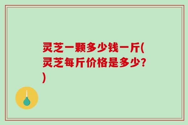 灵芝一颗多少钱一斤(灵芝每斤价格是多少?) 灵芝一颗多少钱一斤(灵芝每斤价格是多少?)