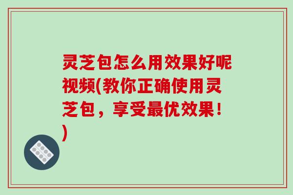 灵芝包怎么用效果好呢视频(教你正确使用灵芝包,享受优效果!) 灵芝包怎么用效果好呢视频(教你正确使用灵芝包,享受优效果!)