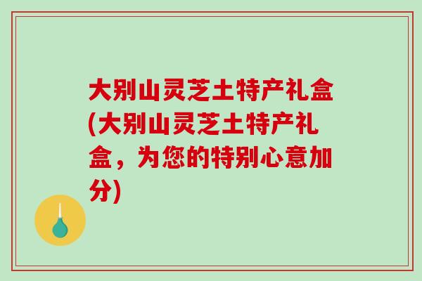 大别山灵芝土特产礼盒(大别山灵芝土特产礼盒，为您的特别心意加分)