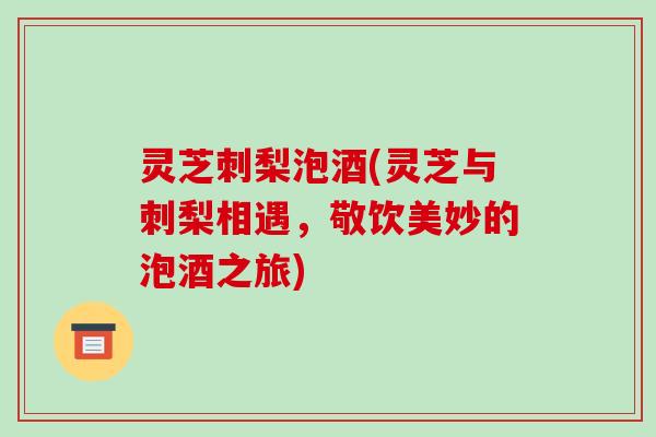 灵芝刺梨泡酒(灵芝与刺梨相遇,敬饮美妙的泡酒之旅) 灵芝刺梨泡酒(灵芝与刺梨相遇,敬饮美妙的泡酒之旅)