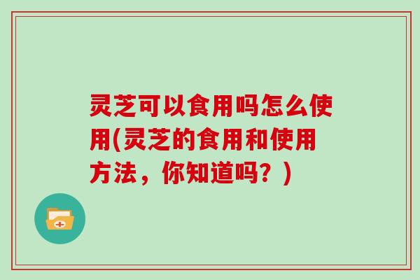 灵芝可以食用吗怎么使用(灵芝的食用和使用方法,你知道吗?) 灵芝可以食用吗怎么使用(灵芝的食用和使用方法,你知道吗?)