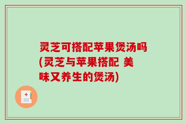 灵芝可搭配苹果煲汤吗(灵芝与苹果搭配 美味又养生的煲汤)